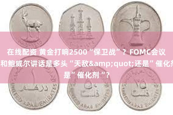 在线配资 黄金打响2500“保卫战”？FOMC会议纪要和鲍威尔讲话是多头“天敌&quot;还是”催化剂“？