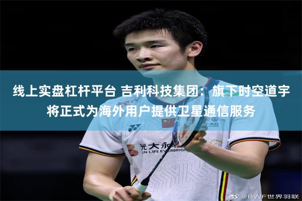 线上实盘杠杆平台 吉利科技集团：旗下时空道宇将正式为海外用户提供卫星通信服务