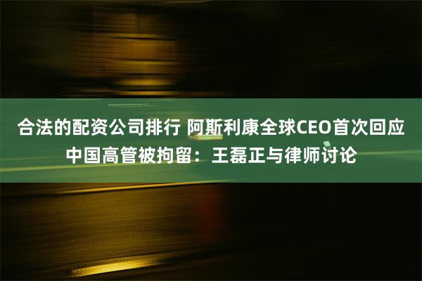 合法的配资公司排行 阿斯利康全球CEO首次回应中国高管被拘留：王磊正与律师讨论