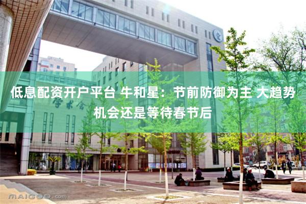 低息配资开户平台 牛和星：节前防御为主 大趋势机会还是等待春节后