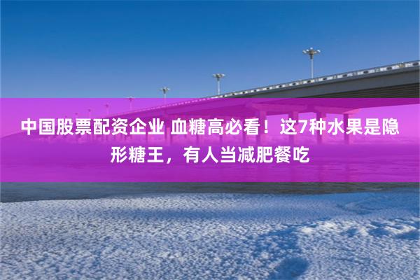中国股票配资企业 血糖高必看！这7种水果是隐形糖王，有人当减肥餐吃