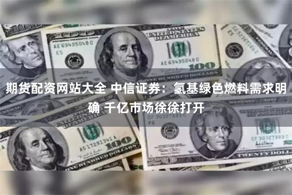 期货配资网站大全 中信证券：氢基绿色燃料需求明确 千亿市场徐徐打开