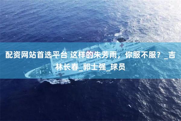 配资网站首选平台 这样的朱芳雨，你服不服？_吉林长春_郭士强_球员