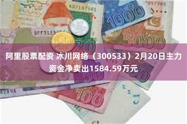 阿里股票配资 冰川网络（300533）2月20日主力资金净卖出1584.59万元