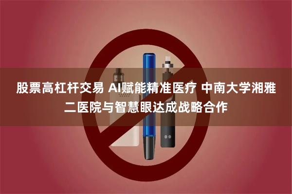 股票高杠杆交易 AI赋能精准医疗 中南大学湘雅二医院与智慧眼达成战略合作
