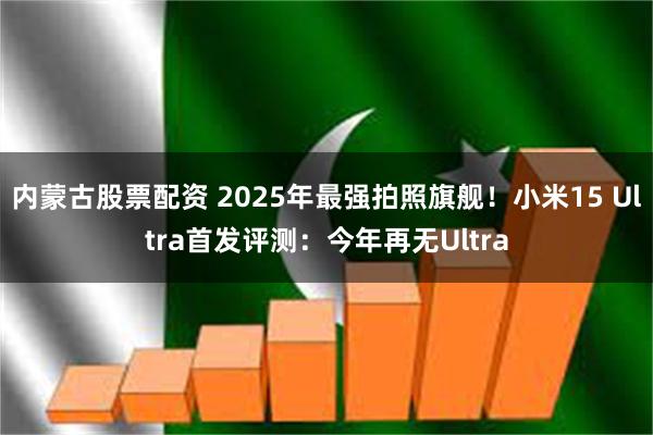 内蒙古股票配资 2025年最强拍照旗舰！小米15 Ultra首发评测：今年再无Ultra