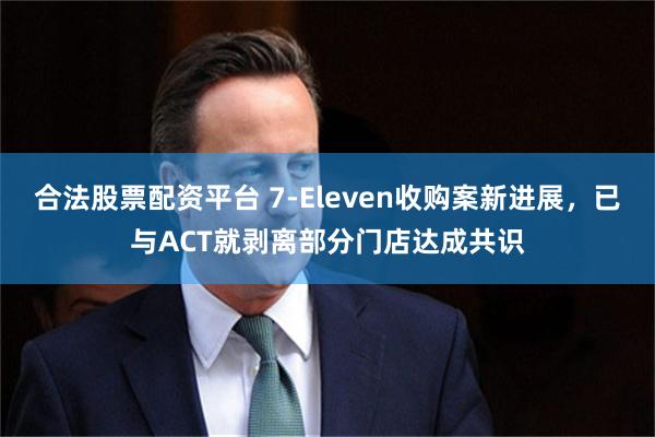 合法股票配资平台 7-Eleven收购案新进展，已与ACT就剥离部分门店达成共识