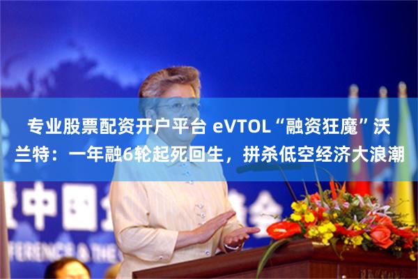 专业股票配资开户平台 eVTOL“融资狂魔”沃兰特：一年融6轮起死回生，拼杀低空经济大浪潮