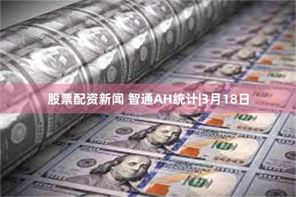 股票配资新闻 智通AH统计|3月18日