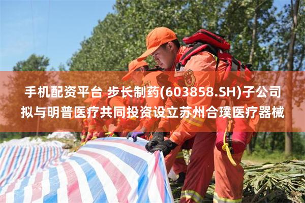 手机配资平台 步长制药(603858.SH)子公司拟与明普医疗共同投资设立苏州合璞医疗器械