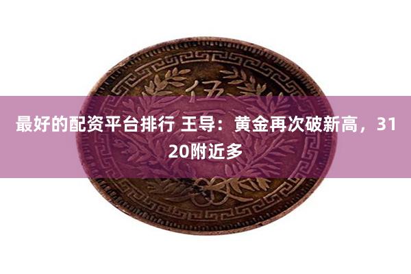 最好的配资平台排行 王导：黄金再次破新高，3120附近多