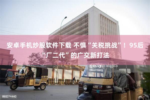 安卓手机炒股软件下载 不惧“关税挑战”！95后“厂二代”的广交新打法