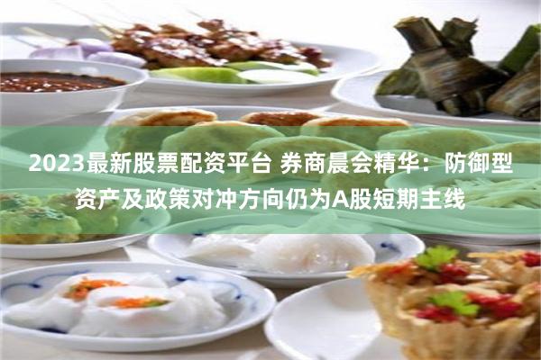 2023最新股票配资平台 券商晨会精华：防御型资产及政策对冲方向仍为A股短期主线