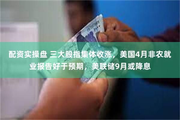 配资实操盘 三大股指集体收涨，美国4月非农就业报告好于预期，美联储9月或降息