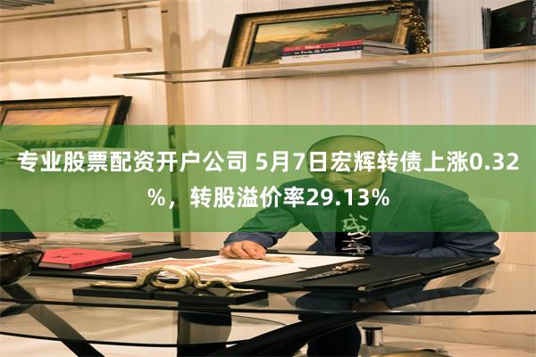 专业股票配资开户公司 5月7日宏辉转债上涨0.32%，转股溢价率29.13%