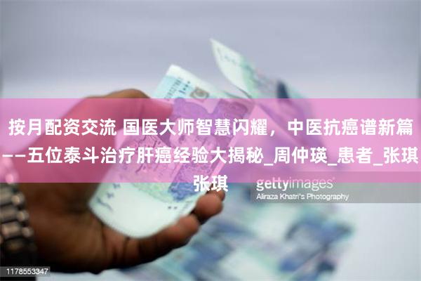 按月配资交流 国医大师智慧闪耀，中医抗癌谱新篇——五位泰斗治疗肝癌经验大揭秘_周仲瑛_患者_张琪