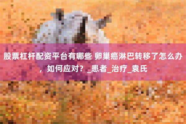 股票杠杆配资平台有哪些 卵巢癌淋巴转移了怎么办，如何应对？_患者_治疗_袁氏