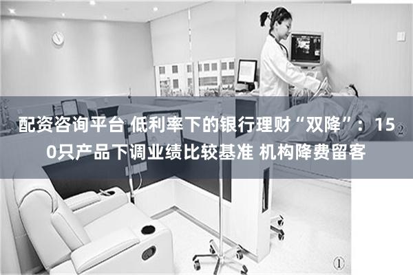 配资咨询平台 低利率下的银行理财“双降”：150只产品下调业绩比较基准 机构降费留客