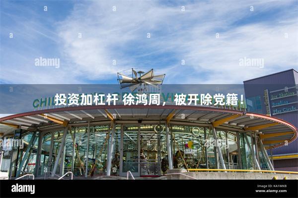 投资加杠杆 徐鸿周，被开除党籍！