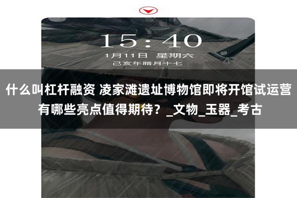 什么叫杠杆融资 凌家滩遗址博物馆即将开馆试运营 有哪些亮点值得期待？_文物_玉器_考古