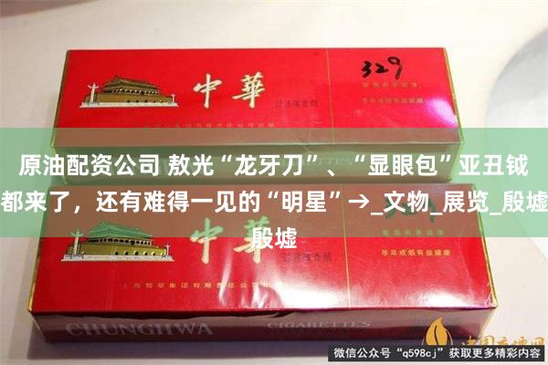 原油配资公司 敖光“龙牙刀”、“显眼包”亚丑钺都来了，还有难得一见的“明星”→_文物_展览_殷墟