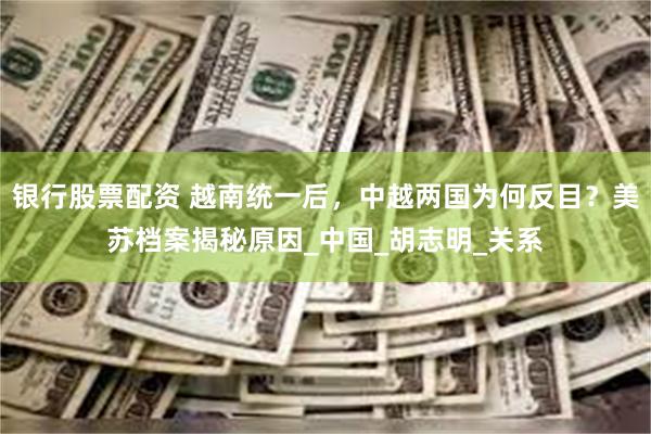 银行股票配资 越南统一后，中越两国为何反目？美苏档案揭秘原因_中国_胡志明_关系
