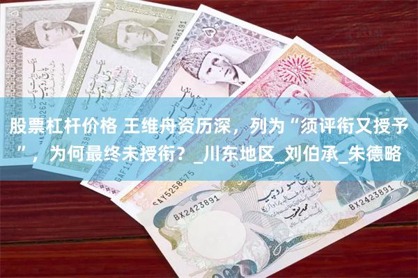 股票杠杆价格 王维舟资历深，列为“须评衔又授予”，为何最终未授衔？_川东地区_刘伯承_朱德略