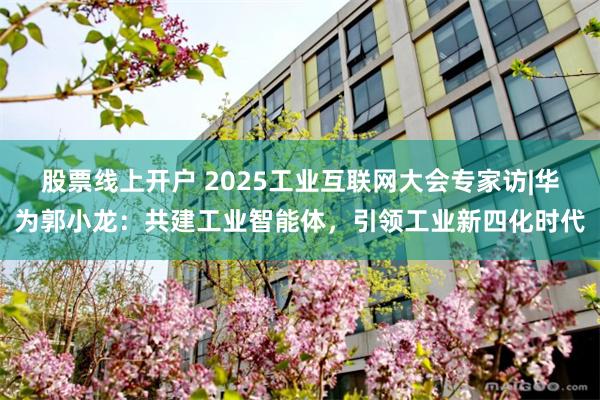 股票线上开户 2025工业互联网大会专家访|华为郭小龙：共建工业智能体，引领工业新四化时代