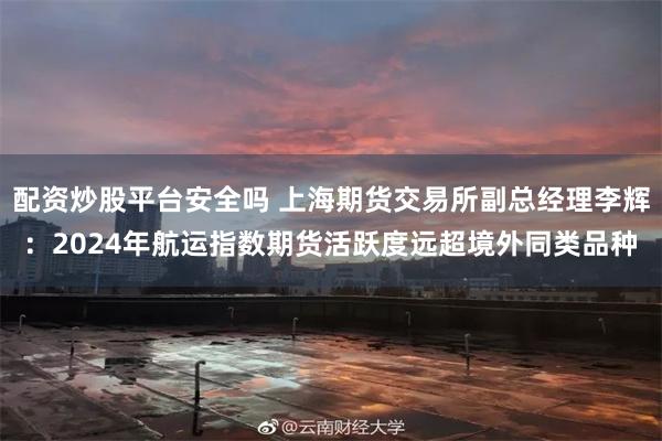 配资炒股平台安全吗 上海期货交易所副总经理李辉：2024年航运指数期货活跃度远超境外同类品种