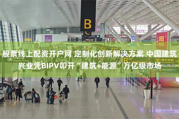股票线上配资开户网 定制化创新解决方案 中国建筑兴业凭BIPV叩开“建筑+能源”万亿级市场