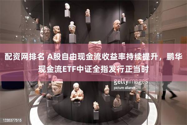 配资网排名 A股自由现金流收益率持续提升，鹏华现金流ETF中证全指发行正当时