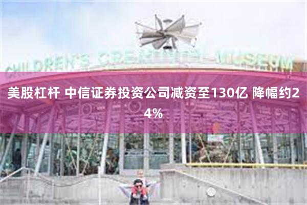 美股杠杆 中信证券投资公司减资至130亿 降幅约24%