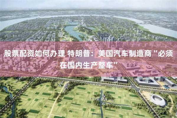 股票配资如何办理 特朗普：美国汽车制造商“必须在国内生产整车”