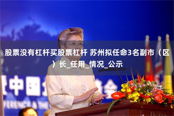 股票没有杠杆买股票杠杆 苏州拟任命3名副市（区）长_任用_情况_公示
