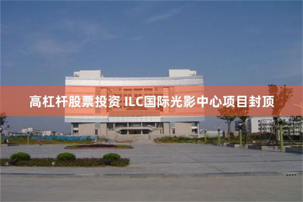 高杠杆股票投资 ILC国际光影中心项目封顶