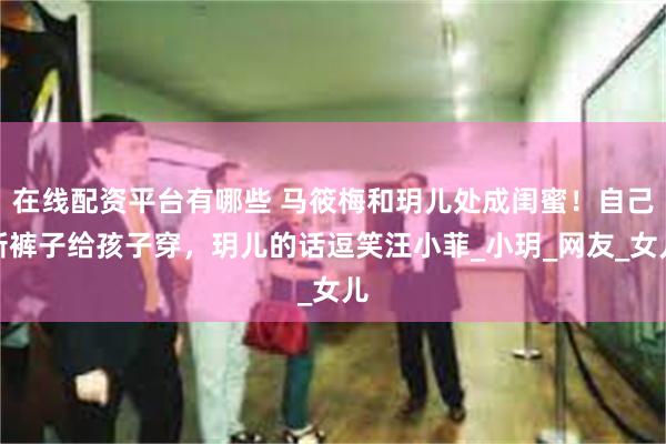 在线配资平台有哪些 马筱梅和玥儿处成闺蜜！自己新裤子给孩子穿，玥儿的话逗笑汪小菲_小玥_网友_女儿