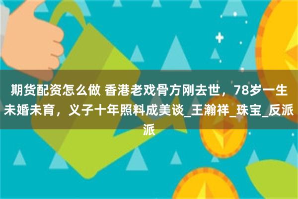 期货配资怎么做 香港老戏骨方刚去世，78岁一生未婚未育，义子十年照料成美谈_王瀚祥_珠宝_反派