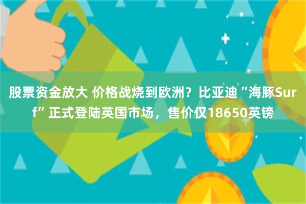股票资金放大 价格战烧到欧洲？比亚迪“海豚Surf”正式登陆英国市场，售价仅18650英镑