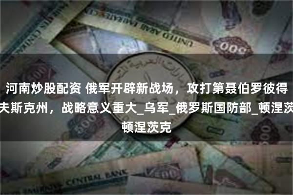 河南炒股配资 俄军开辟新战场，攻打第聂伯罗彼得罗夫斯克州，战略意义重大_乌军_俄罗斯国防部_顿涅茨克