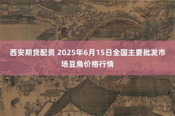 西安期货配资 2025年6月15日全国主要批发市场豆角价格行情