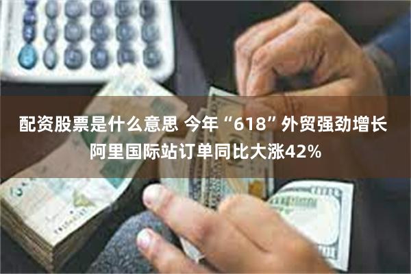 配资股票是什么意思 今年“618”外贸强劲增长 阿里国际站订单同比大涨42%