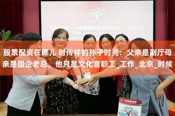 股票配资在哪儿 时传祥的孙子时亮：父亲是副厅母亲是国企老总，他只是文化宫职工_工作_北京_时候