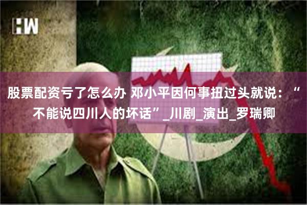 股票配资亏了怎么办 邓小平因何事扭过头就说：“不能说四川人的坏话”_川剧_演出_罗瑞卿