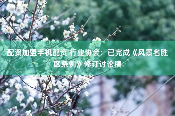 配资加盟手机配资 行业协会：已完成《风景名胜区条例》修订讨论稿