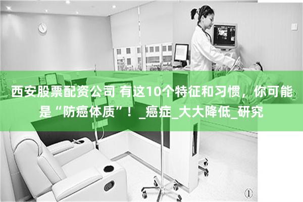 西安股票配资公司 有这10个特征和习惯，你可能是“防癌体质”！_癌症_大大降低_研究