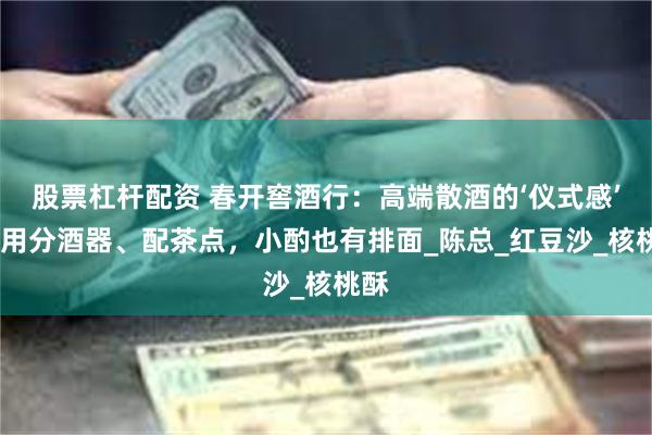 股票杠杆配资 春开窖酒行：高端散酒的‘仪式感’——用分酒器、配茶点，小酌也有排面_陈总_红豆沙_核桃酥