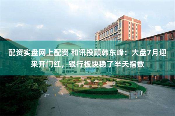 配资实盘网上配资 和讯投顾韩东峰：大盘7月迎来开门红，银行板块稳了半天指数
