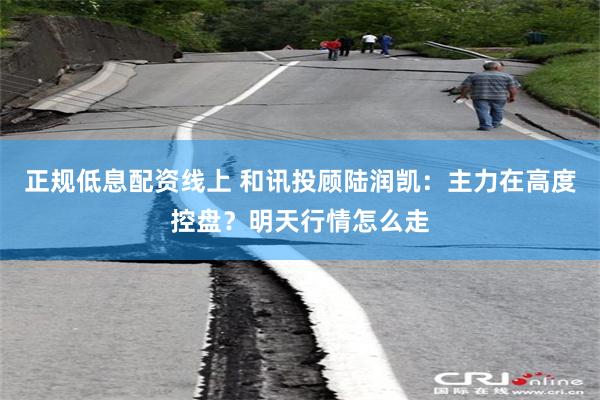 正规低息配资线上 和讯投顾陆润凯：主力在高度控盘？明天行情怎么走