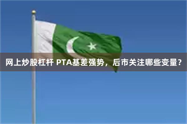 网上炒股杠杆 PTA基差强势，后市关注哪些变量？