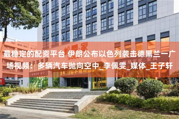 最稳定的配资平台 伊朗公布以色列袭击德黑兰一广场视频：多辆汽车抛向空中_李佩雯_媒体_王子轩